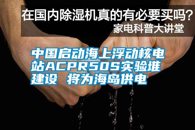 中國啟動海上浮動核電站ACPR50S實驗堆建設(shè) 將為海島供電