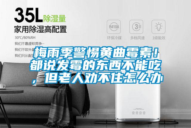 梅雨季警惕黃曲霉素！都說發(fā)霉的東西不能吃，但老人勸不住怎么辦
