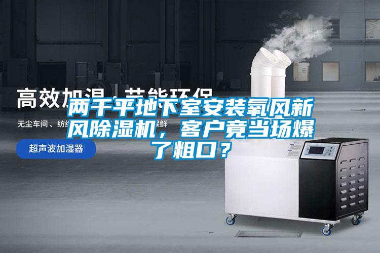 兩千平地下室安裝氧風(fēng)新風(fēng)除濕機(jī)，客戶竟當(dāng)場爆了粗口？