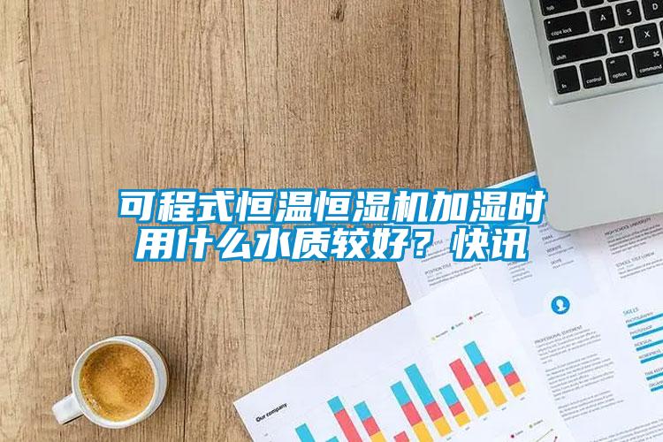 可程式恒溫恒濕機加濕時用什么水質較好？快訊