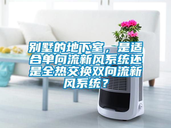 別墅的地下室，是適合單向流新風(fēng)系統(tǒng)還是全熱交換雙向流新風(fēng)系統(tǒng)？